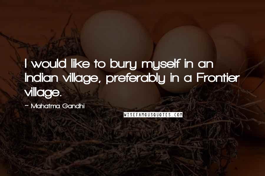 Mahatma Gandhi Quotes: I would like to bury myself in an Indian village, preferably in a Frontier village.