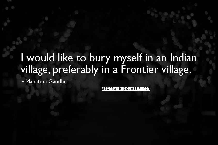 Mahatma Gandhi Quotes: I would like to bury myself in an Indian village, preferably in a Frontier village.