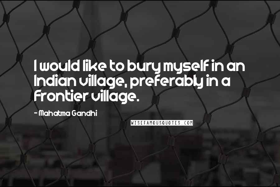 Mahatma Gandhi Quotes: I would like to bury myself in an Indian village, preferably in a Frontier village.