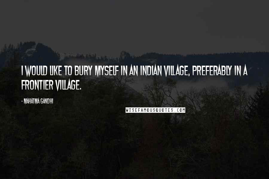 Mahatma Gandhi Quotes: I would like to bury myself in an Indian village, preferably in a Frontier village.