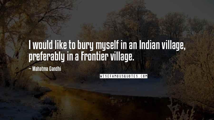 Mahatma Gandhi Quotes: I would like to bury myself in an Indian village, preferably in a Frontier village.