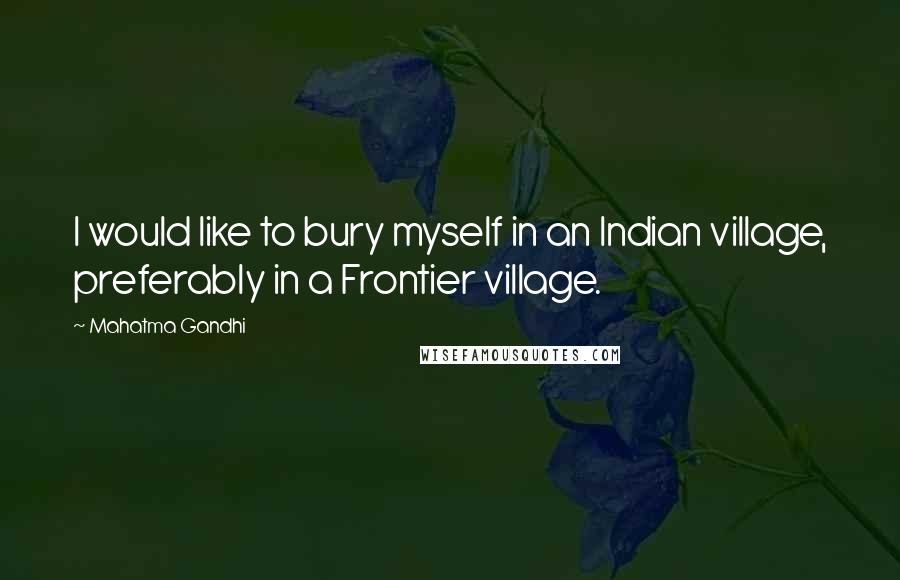 Mahatma Gandhi Quotes: I would like to bury myself in an Indian village, preferably in a Frontier village.