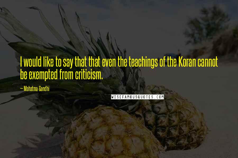 Mahatma Gandhi Quotes: I would like to say that that even the teachings of the Koran cannot be exempted from criticism.