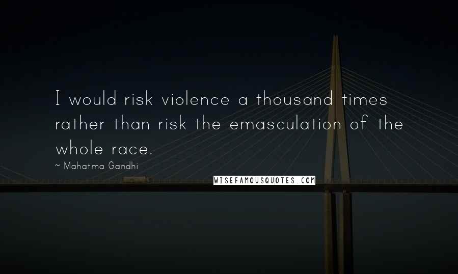Mahatma Gandhi Quotes: I would risk violence a thousand times rather than risk the emasculation of the whole race.