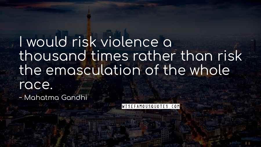 Mahatma Gandhi Quotes: I would risk violence a thousand times rather than risk the emasculation of the whole race.