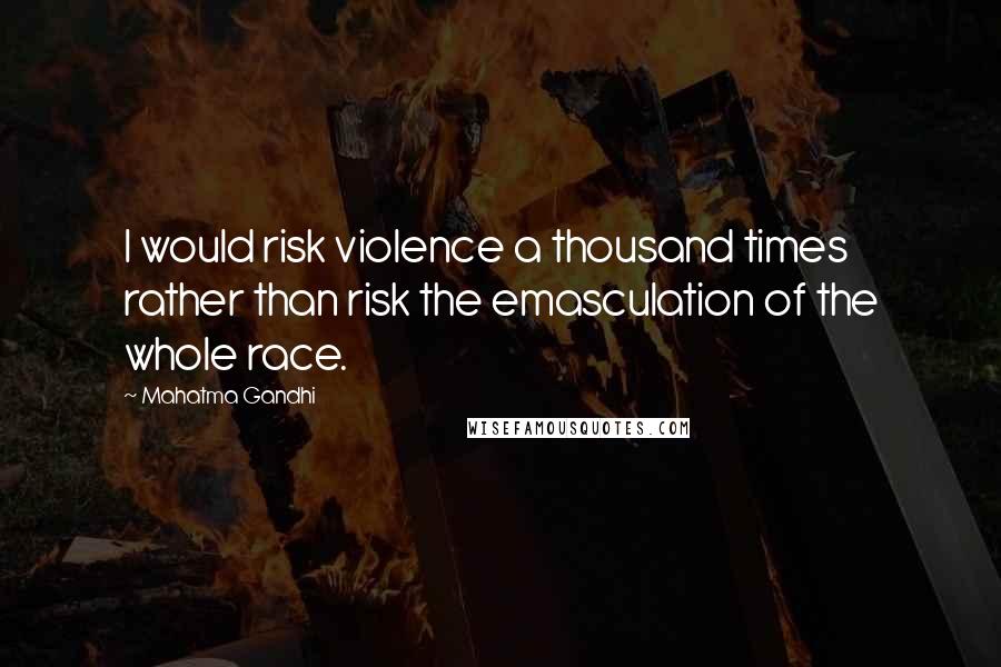 Mahatma Gandhi Quotes: I would risk violence a thousand times rather than risk the emasculation of the whole race.