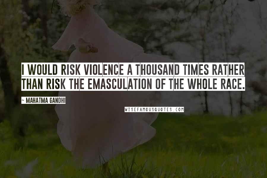 Mahatma Gandhi Quotes: I would risk violence a thousand times rather than risk the emasculation of the whole race.