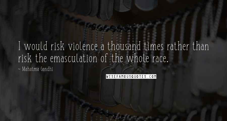 Mahatma Gandhi Quotes: I would risk violence a thousand times rather than risk the emasculation of the whole race.