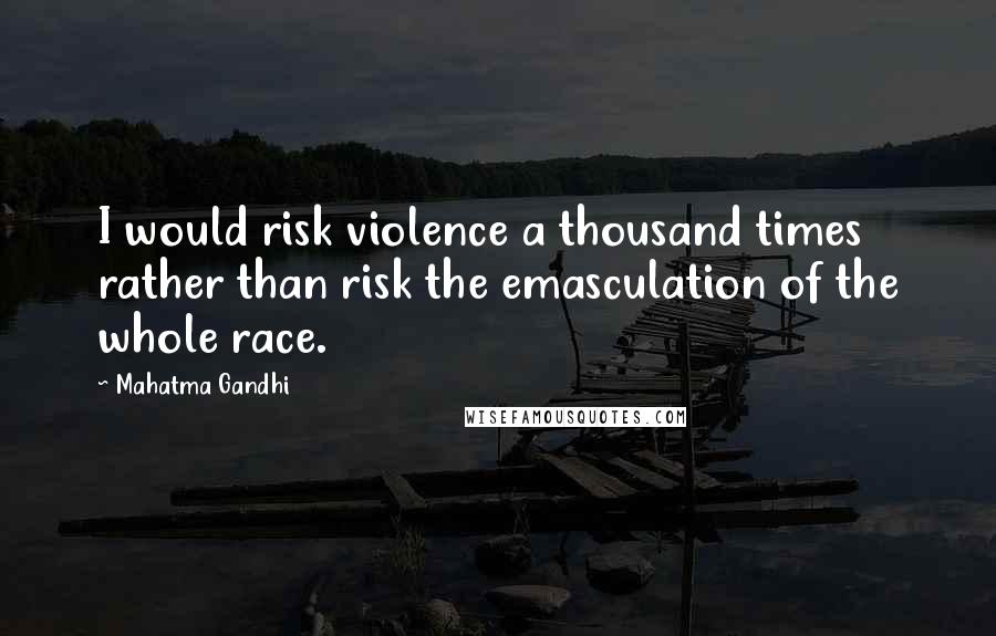 Mahatma Gandhi Quotes: I would risk violence a thousand times rather than risk the emasculation of the whole race.