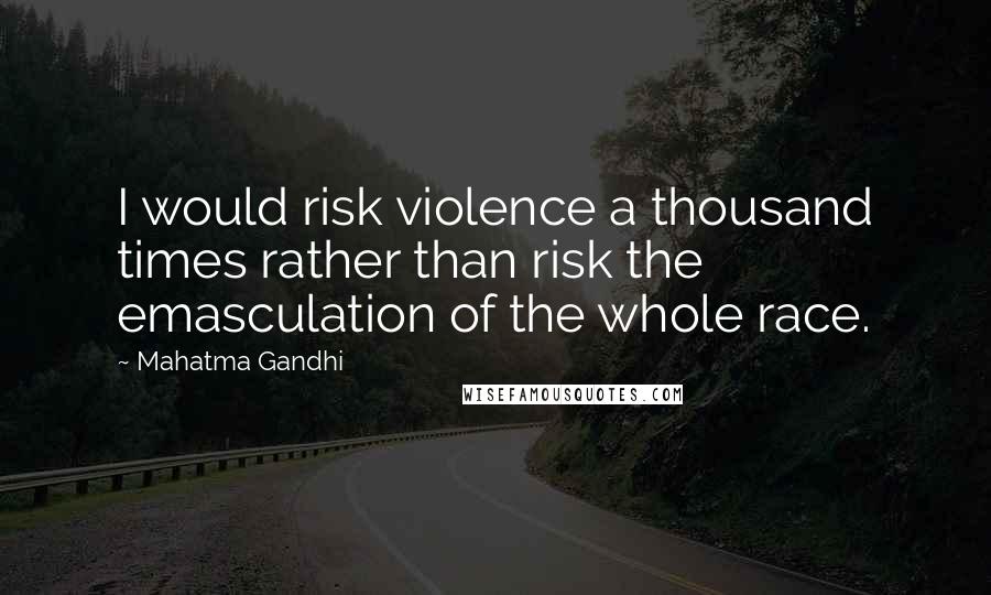 Mahatma Gandhi Quotes: I would risk violence a thousand times rather than risk the emasculation of the whole race.