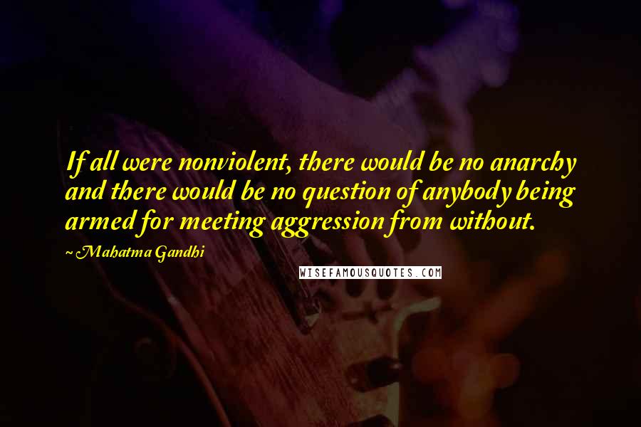 Mahatma Gandhi Quotes: If all were nonviolent, there would be no anarchy and there would be no question of anybody being armed for meeting aggression from without.