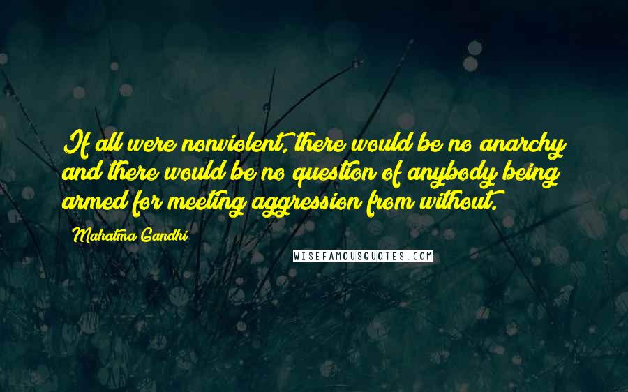 Mahatma Gandhi Quotes: If all were nonviolent, there would be no anarchy and there would be no question of anybody being armed for meeting aggression from without.