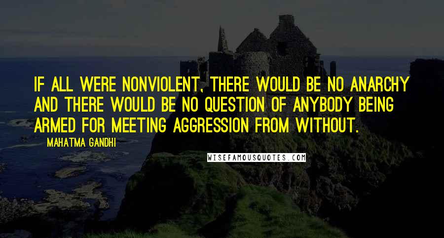 Mahatma Gandhi Quotes: If all were nonviolent, there would be no anarchy and there would be no question of anybody being armed for meeting aggression from without.