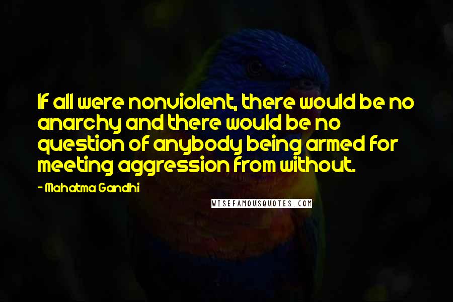 Mahatma Gandhi Quotes: If all were nonviolent, there would be no anarchy and there would be no question of anybody being armed for meeting aggression from without.