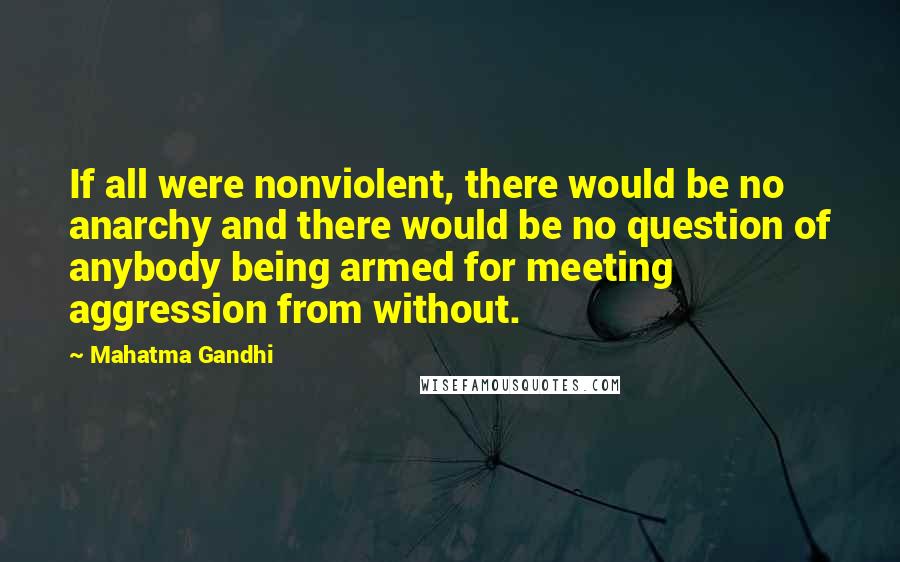 Mahatma Gandhi Quotes: If all were nonviolent, there would be no anarchy and there would be no question of anybody being armed for meeting aggression from without.