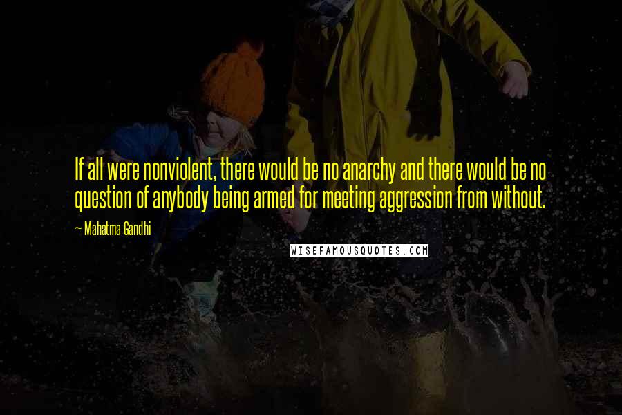 Mahatma Gandhi Quotes: If all were nonviolent, there would be no anarchy and there would be no question of anybody being armed for meeting aggression from without.
