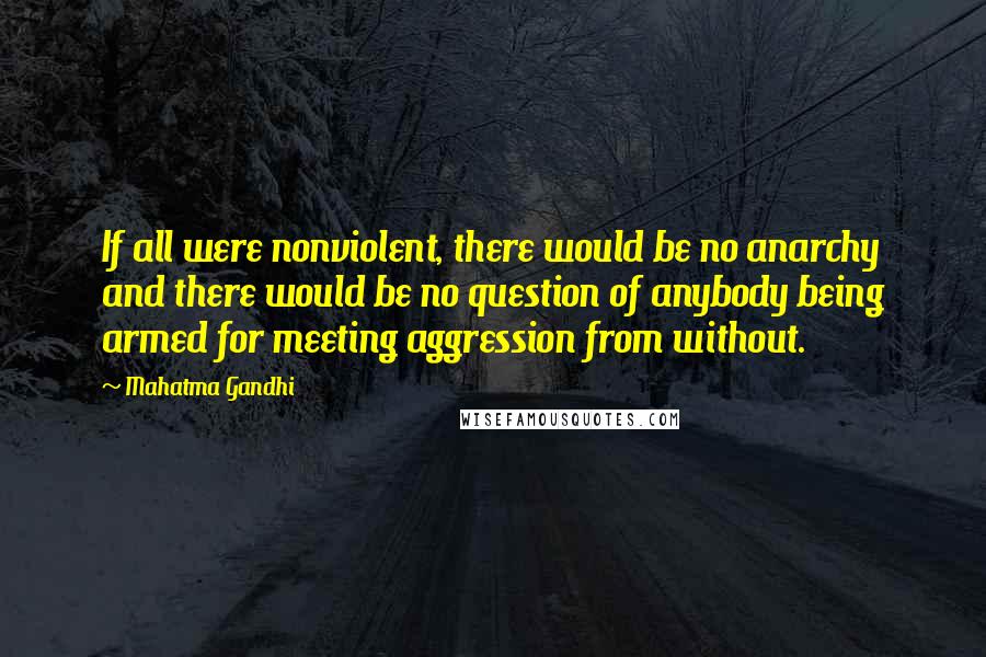 Mahatma Gandhi Quotes: If all were nonviolent, there would be no anarchy and there would be no question of anybody being armed for meeting aggression from without.