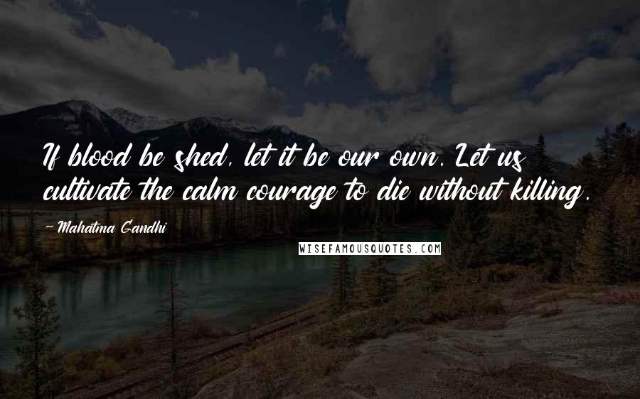 Mahatma Gandhi Quotes: If blood be shed, let it be our own. Let us cultivate the calm courage to die without killing.