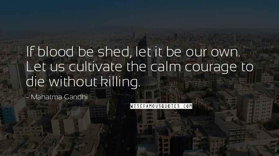 Mahatma Gandhi Quotes: If blood be shed, let it be our own. Let us cultivate the calm courage to die without killing.