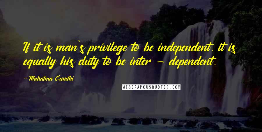 Mahatma Gandhi Quotes: If it is man's privilege to be independent, it is equally his duty to be inter - dependent.