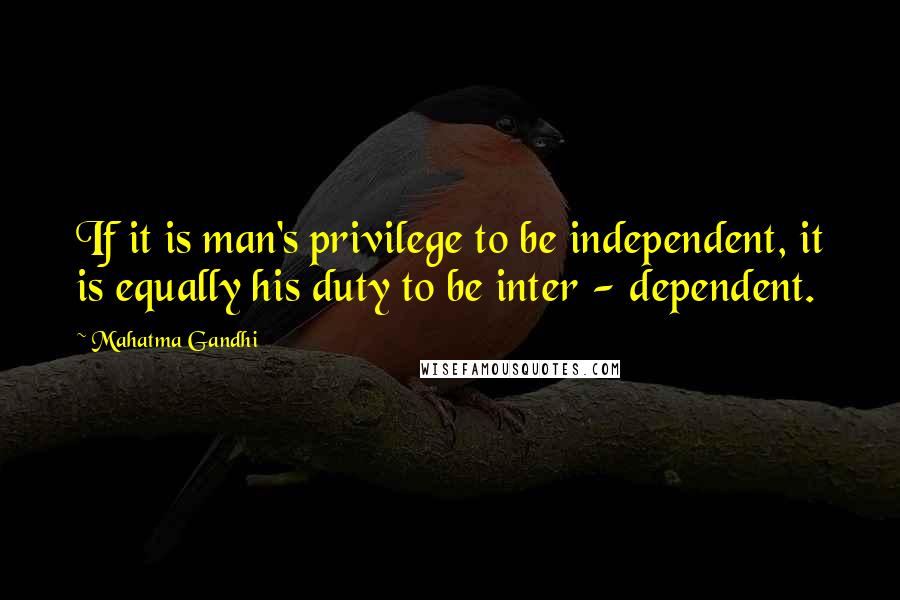 Mahatma Gandhi Quotes: If it is man's privilege to be independent, it is equally his duty to be inter - dependent.