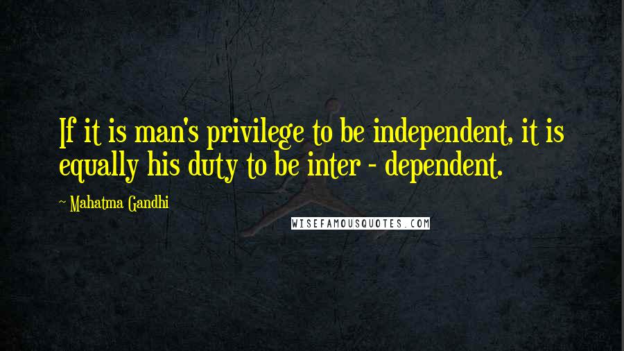 Mahatma Gandhi Quotes: If it is man's privilege to be independent, it is equally his duty to be inter - dependent.