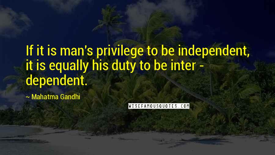 Mahatma Gandhi Quotes: If it is man's privilege to be independent, it is equally his duty to be inter - dependent.