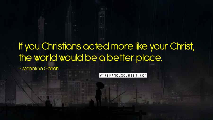 Mahatma Gandhi Quotes: If you Christians acted more like your Christ, the world would be a better place.