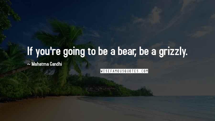 Mahatma Gandhi Quotes: If you're going to be a bear, be a grizzly.