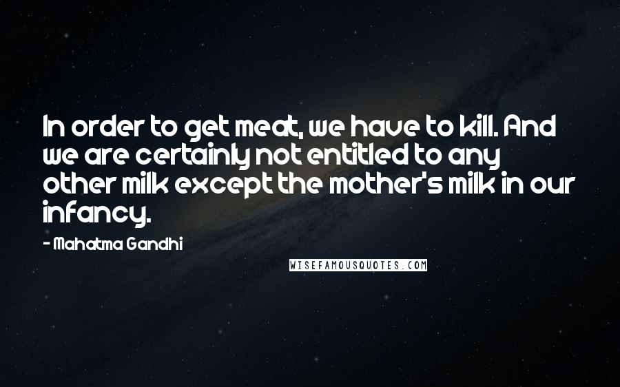 Mahatma Gandhi Quotes: In order to get meat, we have to kill. And we are certainly not entitled to any other milk except the mother's milk in our infancy.