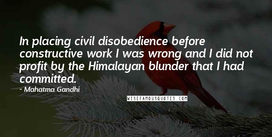 Mahatma Gandhi Quotes: In placing civil disobedience before constructive work I was wrong and I did not profit by the Himalayan blunder that I had committed.