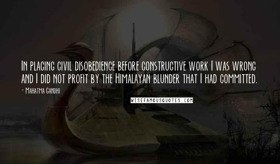 Mahatma Gandhi Quotes: In placing civil disobedience before constructive work I was wrong and I did not profit by the Himalayan blunder that I had committed.