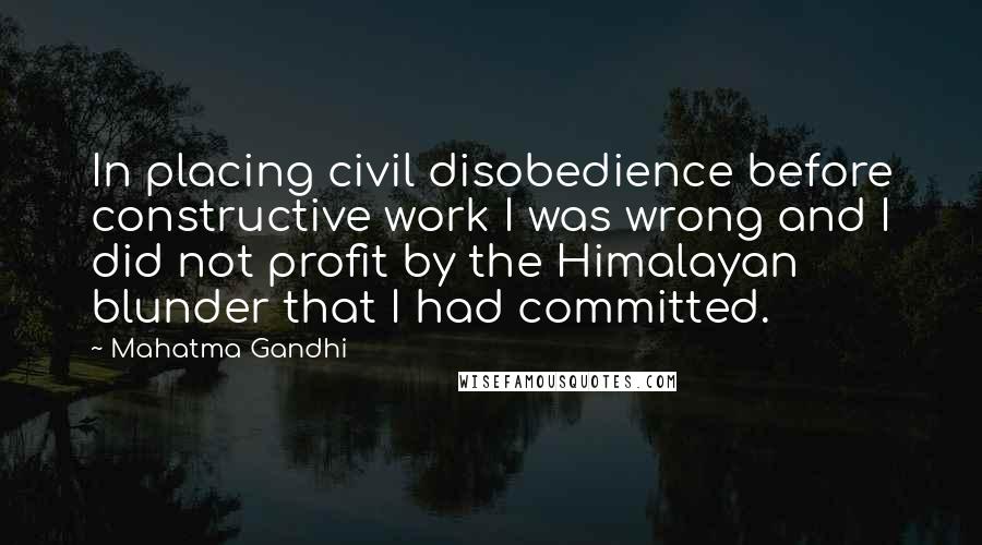 Mahatma Gandhi Quotes: In placing civil disobedience before constructive work I was wrong and I did not profit by the Himalayan blunder that I had committed.