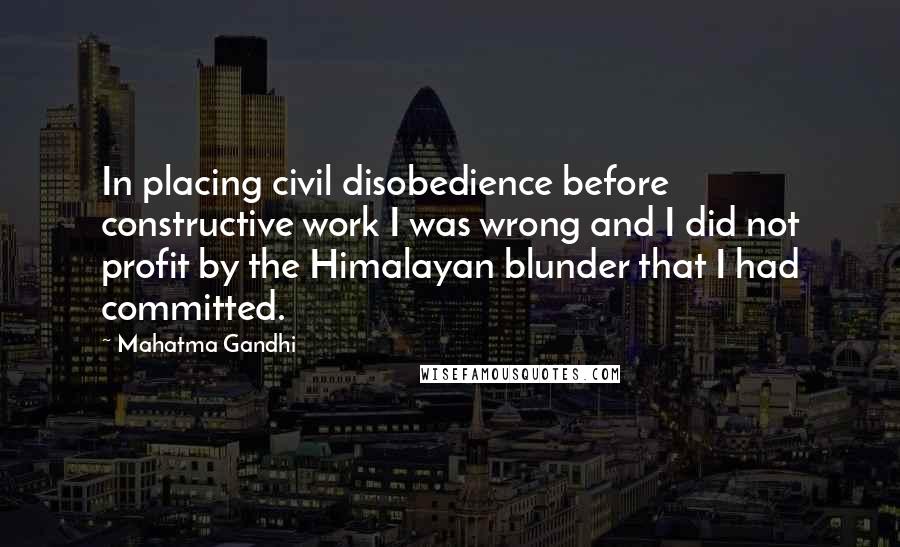 Mahatma Gandhi Quotes: In placing civil disobedience before constructive work I was wrong and I did not profit by the Himalayan blunder that I had committed.