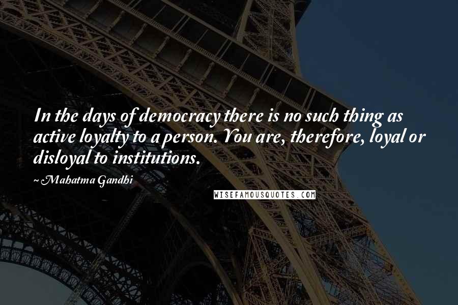 Mahatma Gandhi Quotes: In the days of democracy there is no such thing as active loyalty to a person. You are, therefore, loyal or disloyal to institutions.