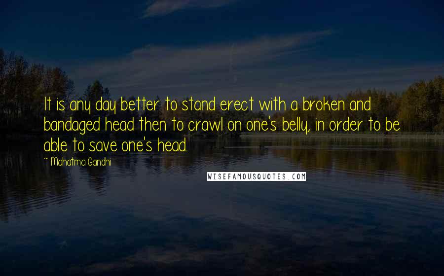 Mahatma Gandhi Quotes: It is any day better to stand erect with a broken and bandaged head then to crawl on one's belly, in order to be able to save one's head.