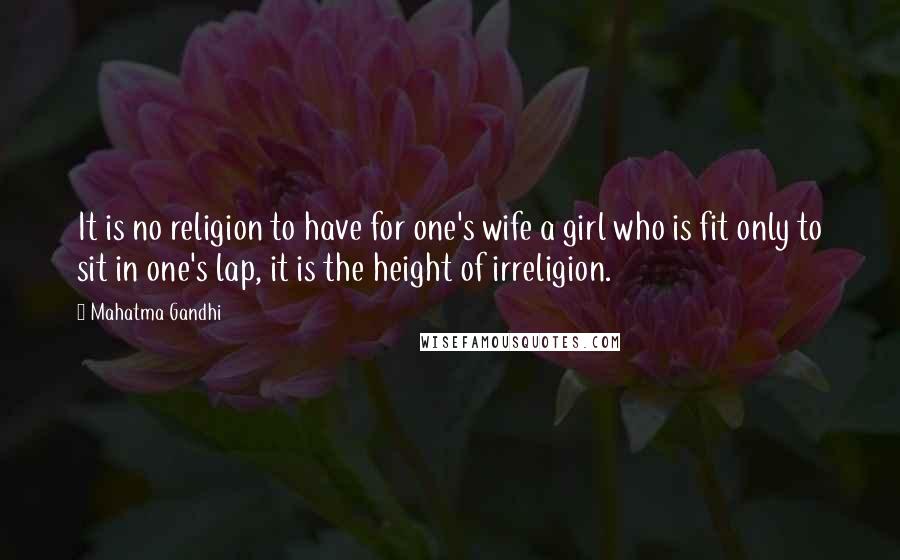 Mahatma Gandhi Quotes: It is no religion to have for one's wife a girl who is fit only to sit in one's lap, it is the height of irreligion.