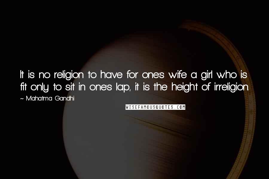 Mahatma Gandhi Quotes: It is no religion to have for one's wife a girl who is fit only to sit in one's lap, it is the height of irreligion.