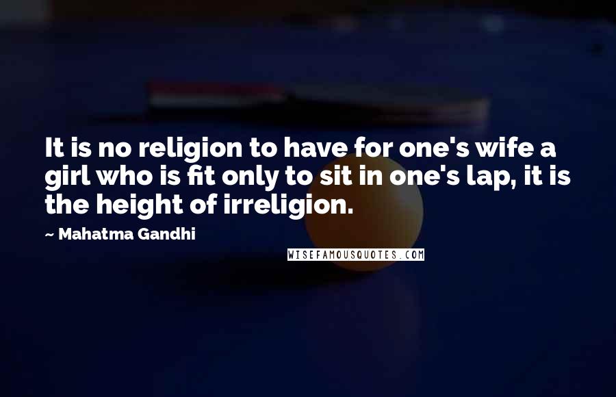 Mahatma Gandhi Quotes: It is no religion to have for one's wife a girl who is fit only to sit in one's lap, it is the height of irreligion.