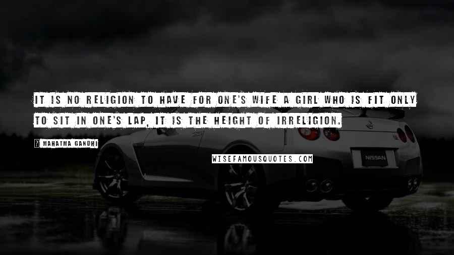 Mahatma Gandhi Quotes: It is no religion to have for one's wife a girl who is fit only to sit in one's lap, it is the height of irreligion.