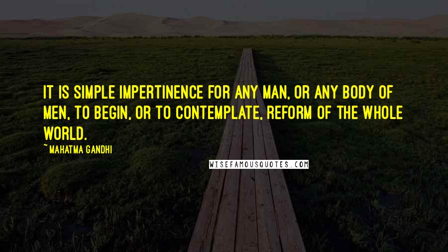 Mahatma Gandhi Quotes: It is simple impertinence for any man, or any body of men, to begin, or to contemplate, reform of the whole world.