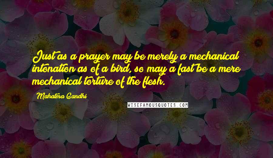 Mahatma Gandhi Quotes: Just as a prayer may be merely a mechanical intonation as of a bird, so may a fast be a mere mechanical torture of the flesh.