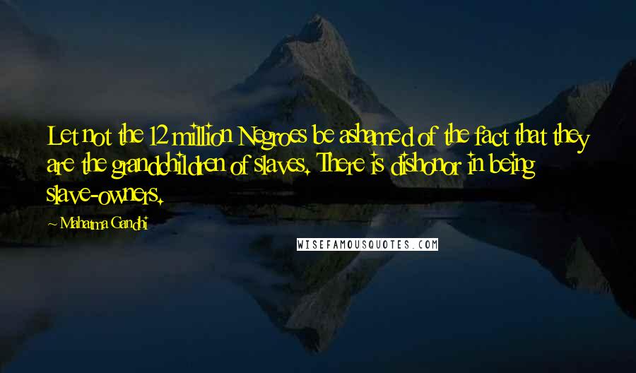 Mahatma Gandhi Quotes: Let not the 12 million Negroes be ashamed of the fact that they are the grandchildren of slaves. There is dishonor in being slave-owners.