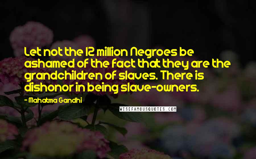 Mahatma Gandhi Quotes: Let not the 12 million Negroes be ashamed of the fact that they are the grandchildren of slaves. There is dishonor in being slave-owners.