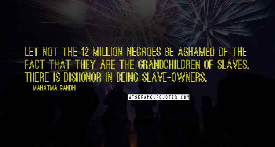 Mahatma Gandhi Quotes: Let not the 12 million Negroes be ashamed of the fact that they are the grandchildren of slaves. There is dishonor in being slave-owners.
