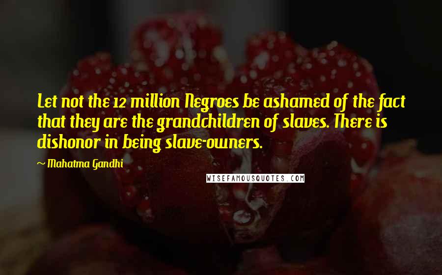 Mahatma Gandhi Quotes: Let not the 12 million Negroes be ashamed of the fact that they are the grandchildren of slaves. There is dishonor in being slave-owners.