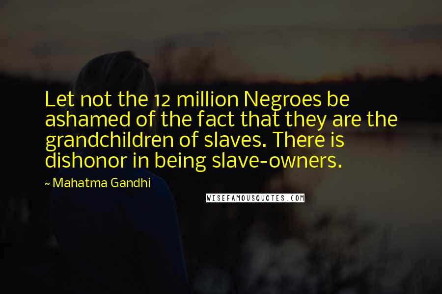Mahatma Gandhi Quotes: Let not the 12 million Negroes be ashamed of the fact that they are the grandchildren of slaves. There is dishonor in being slave-owners.