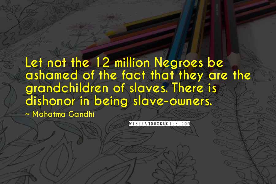 Mahatma Gandhi Quotes: Let not the 12 million Negroes be ashamed of the fact that they are the grandchildren of slaves. There is dishonor in being slave-owners.