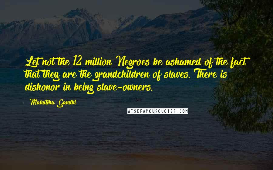 Mahatma Gandhi Quotes: Let not the 12 million Negroes be ashamed of the fact that they are the grandchildren of slaves. There is dishonor in being slave-owners.