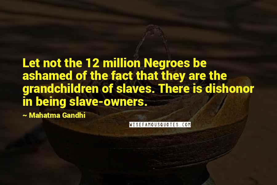 Mahatma Gandhi Quotes: Let not the 12 million Negroes be ashamed of the fact that they are the grandchildren of slaves. There is dishonor in being slave-owners.